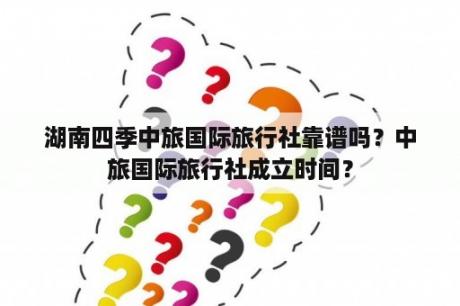 湖南四季中旅国际旅行社靠谱吗？中旅国际旅行社成立时间？