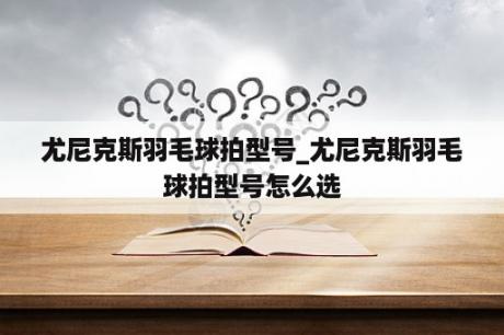 尤尼克斯羽毛球拍型号_尤尼克斯羽毛球拍型号怎么选