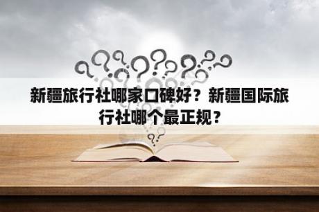 新疆旅行社哪家口碑好？新疆国际旅行社哪个最正规？