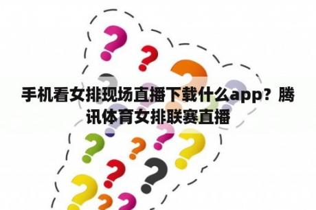 手机看女排现场直播下载什么app？腾讯体育女排联赛直播