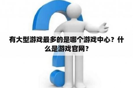 有大型游戏最多的是哪个游戏中心？什么是游戏官网？