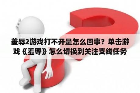 羞辱2游戏打不开是怎么回事？单击游戏《羞辱》怎么切换到关注支线任务，只能看主线的东西太郁闷了，老奶奶那里任务要不要做？