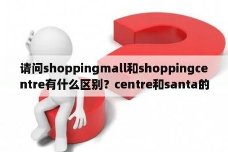 请问shoppingmall和shoppingcentre有什么区别？centre和santa的区别？