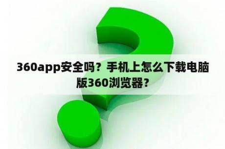 360app安全吗？手机上怎么下载电脑版360浏览器？