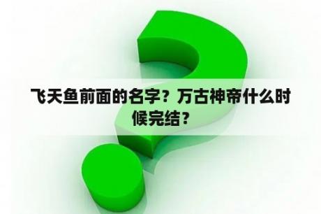 飞天鱼前面的名字？万古神帝什么时候完结？