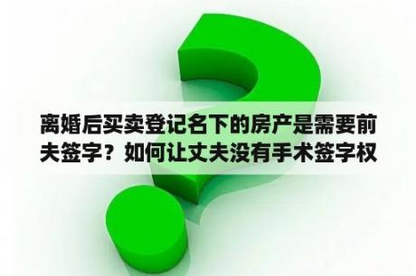 离婚后买卖登记名下的房产是需要前夫签字？如何让丈夫没有手术签字权利？