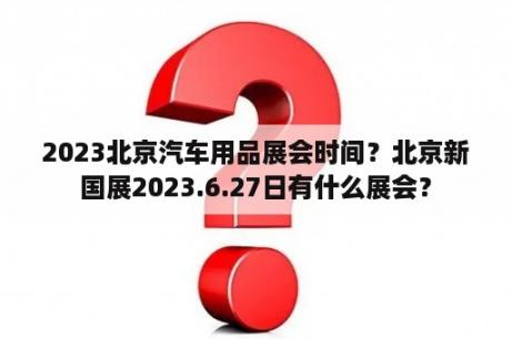 2023北京汽车用品展会时间？北京新国展2023.6.27日有什么展会？