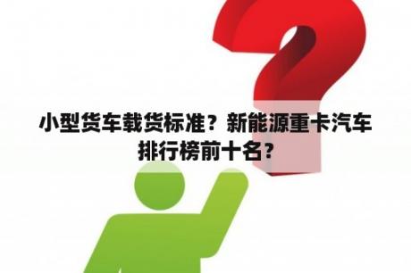 小型货车载货标准？新能源重卡汽车排行榜前十名？