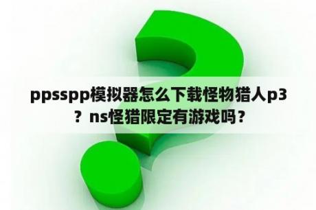 ppsspp模拟器怎么下载怪物猎人p3？ns怪猎限定有游戏吗？