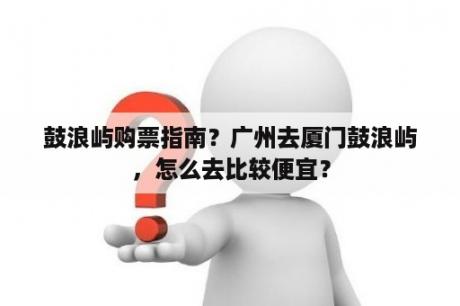 鼓浪屿购票指南？广州去厦门鼓浪屿，怎么去比较便宜？