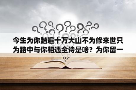 今生为你踏遍十万大山不为修来世只为路中与你相遇全诗是啥？为你留一盏灯是什么意思？