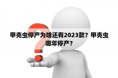 甲壳虫停产为啥还有2023款？甲壳虫哪年停产？