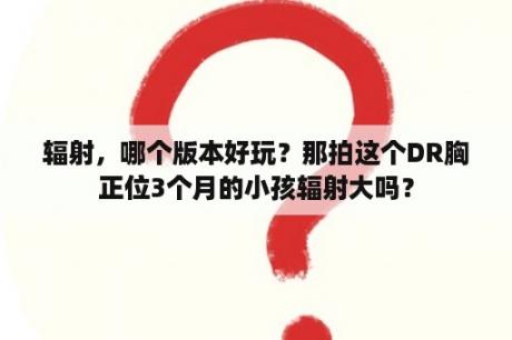 辐射，哪个版本好玩？那拍这个DR胸正位3个月的小孩辐射大吗？