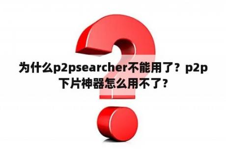 为什么p2psearcher不能用了？p2p下片神器怎么用不了？