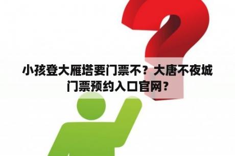 小孩登大雁塔要门票不？大唐不夜城门票预约入口官网？