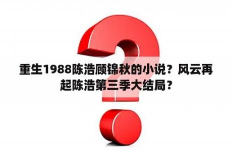 重生1988陈浩顾锦秋的小说？风云再起陈浩第三季大结局？