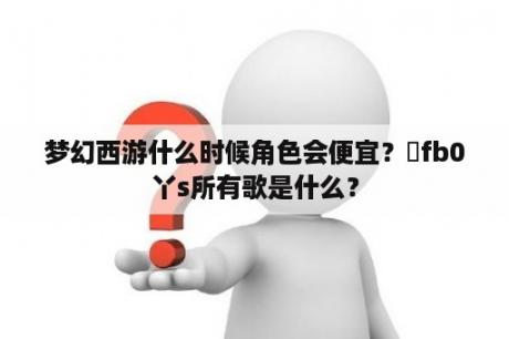 梦幻西游什么时候角色会便宜？丅fb0丫s所有歌是什么？