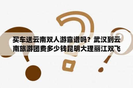 买车送云南双人游靠谱吗？武汉到云南旅游团费多少钱昆明大理丽江双飞六日游报价？