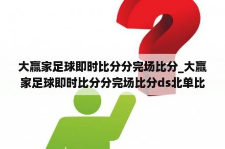 大赢家足球即时比分分完场比分_大赢家足球即时比分分完场比分ds北单比分