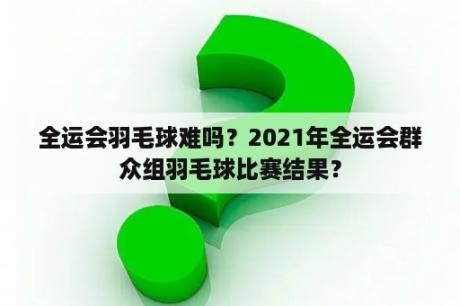 全运会羽毛球难吗？2021年全运会群众组羽毛球比赛结果？