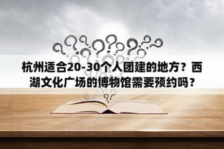 杭州适合20-30个人团建的地方？西湖文化广场的博物馆需要预约吗？