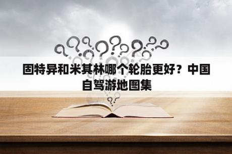 固特异和米其林哪个轮胎更好？中国自驾游地图集