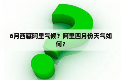 6月西藏阿里气候？阿里四月份天气如何？