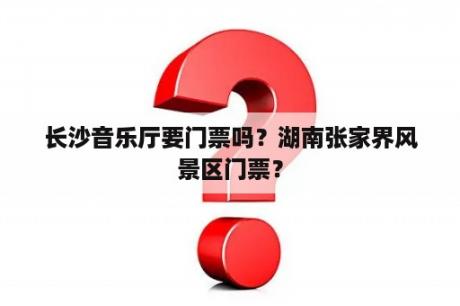 长沙音乐厅要门票吗？湖南张家界风景区门票？