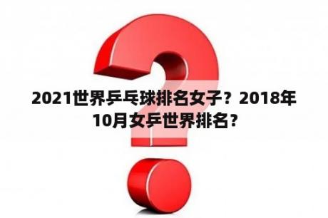 2021世界乒乓球排名女子？2018年10月女乒世界排名？