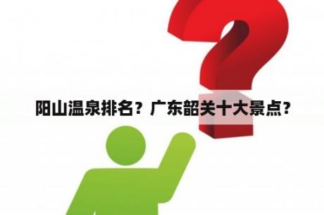 阳山温泉排名？广东韶关十大景点？
