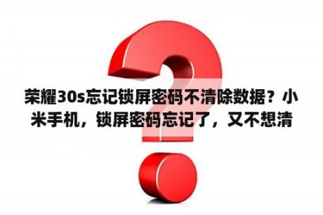 荣耀30s忘记锁屏密码不清除数据？小米手机，锁屏密码忘记了，又不想清理数据，该怎么办？能否帮忙？