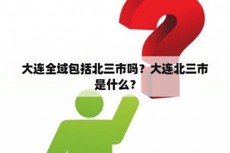 大连全域包括北三市吗？大连北三市是什么？