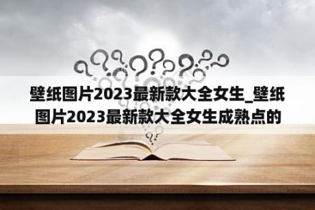 壁纸图片2023最新款大全女生_壁纸图片2023最新款大全女生成熟点的