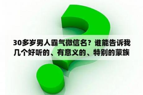 30多岁男人霸气微信名？谁能告诉我几个好听的、有意义的、特别的蒙族男生名字？