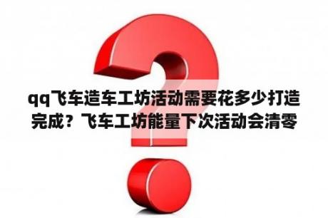 qq飞车造车工坊活动需要花多少打造完成？飞车工坊能量下次活动会清零吗？