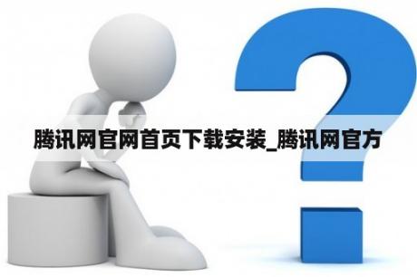 腾讯网官网首页下载安装_腾讯网官方