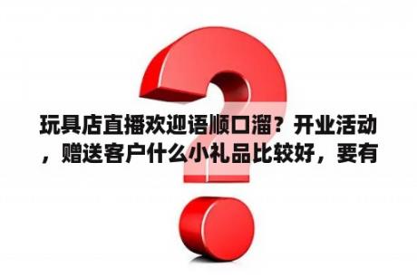 玩具店直播欢迎语顺口溜？开业活动，赠送客户什么小礼品比较好，要有吸引力的，拜托了？