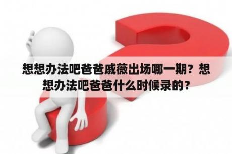 想想办法吧爸爸戚薇出场哪一期？想想办法吧爸爸什么时候录的？