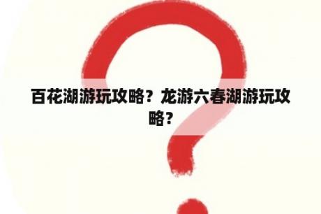 百花湖游玩攻略？龙游六春湖游玩攻略？