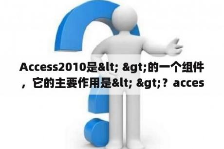 Access2010是< >的一个组件，它的主要作用是< >？access数据库到多少版了？