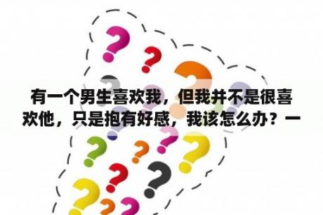 有一个男生喜欢我，但我并不是很喜欢他，只是抱有好感，我该怎么办？一个人口中说喜欢你、爱你，但是对你却是爱理不理，我该怎么办？