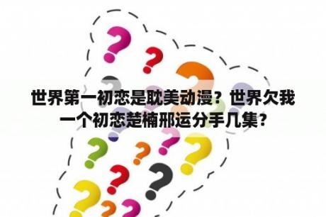 世界第一初恋是耽美动漫？世界欠我一个初恋楚楠邢运分手几集？