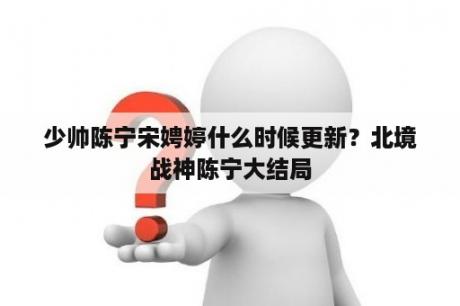 少帅陈宁宋娉婷什么时候更新？北境战神陈宁大结局