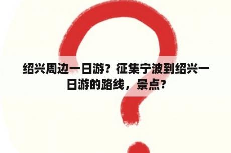 绍兴周边一日游？征集宁波到绍兴一日游的路线，景点？