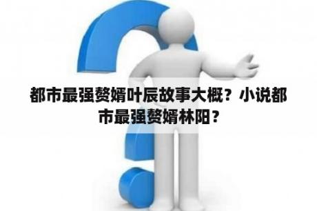 都市最强赘婿叶辰故事大概？小说都市最强赘婿林阳？