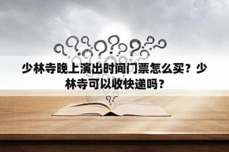 少林寺晚上演出时间门票怎么买？少林寺可以收快递吗？