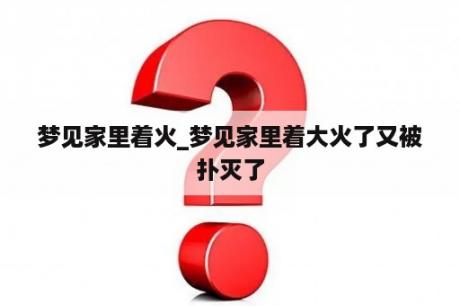 梦见家里着火_梦见家里着大火了又被扑灭了
