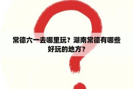 常德六一去哪里玩？湖南常德有哪些好玩的地方？