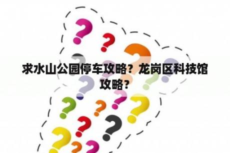 求水山公园停车攻略？龙岗区科技馆攻略？