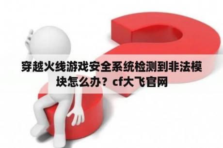 穿越火线游戏安全系统检测到非法模块怎么办？cf大飞官网